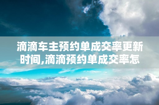 滴滴车主预约单成交率更新时间,滴滴预约单成交率怎么从70到100