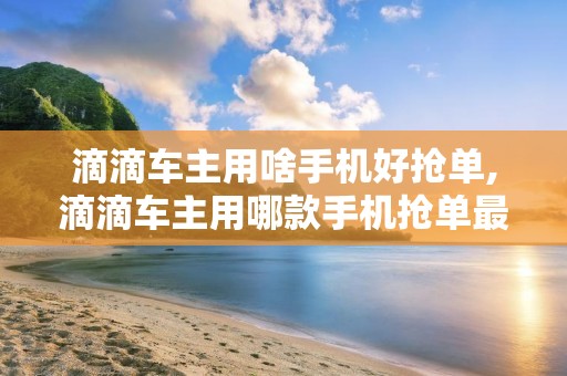 滴滴车主用啥手机好抢单,滴滴车主用哪款手机抢单最快?