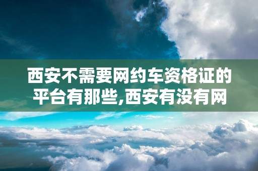 西安不需要网约车资格证的平台有那些,西安有没有网约车