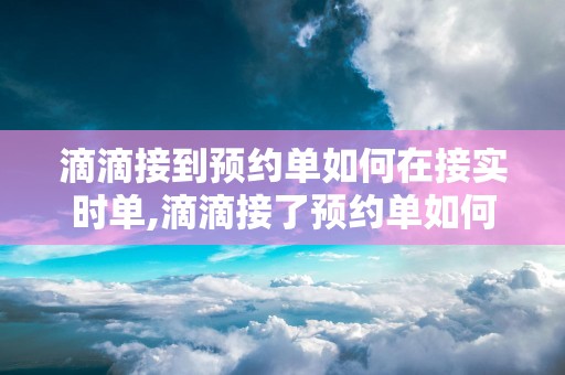 滴滴接到预约单如何在接实时单,滴滴接了预约单如何继续接实时单
