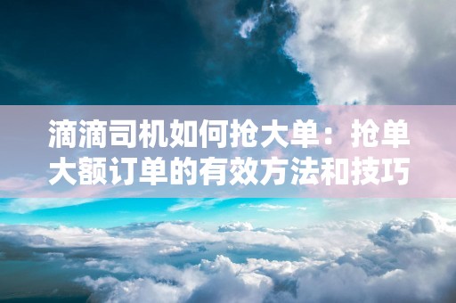 滴滴司机如何抢大单：抢单大额订单的有效方法和技巧