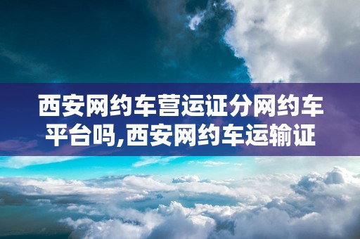 西安网约车营运证分网约车平台吗,西安网约车运输证针对个人吗