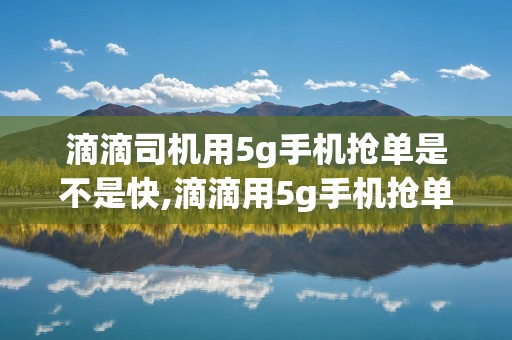 滴滴司机用5g手机抢单是不是快,滴滴用5g手机抢单是不是要快