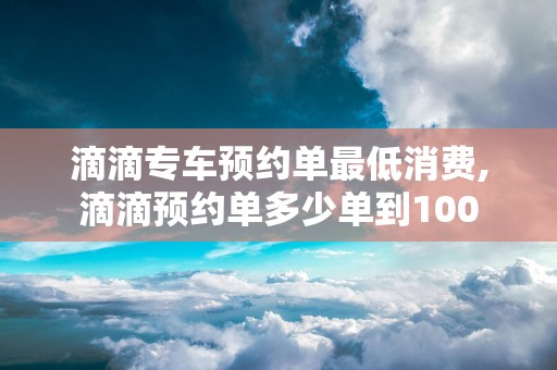 滴滴专车预约单最低消费,滴滴预约单多少单到100