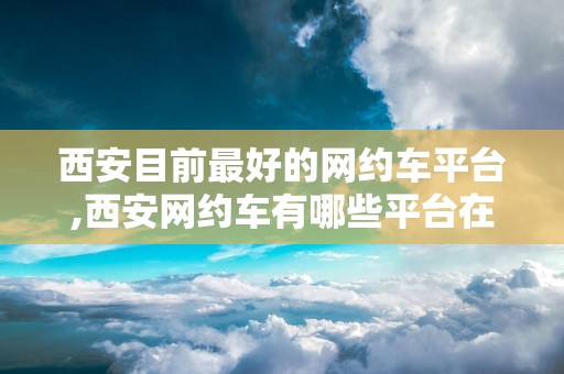 西安目前最好的网约车平台,西安网约车有哪些平台在运行