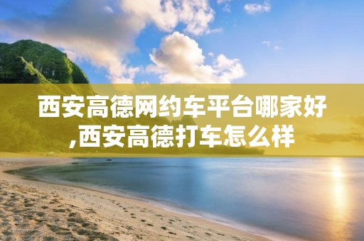 西安高德网约车平台哪家好,西安高德打车怎么样