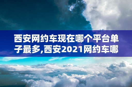 西安网约车现在哪个平台单子最多,西安2021网约车哪个平台最好