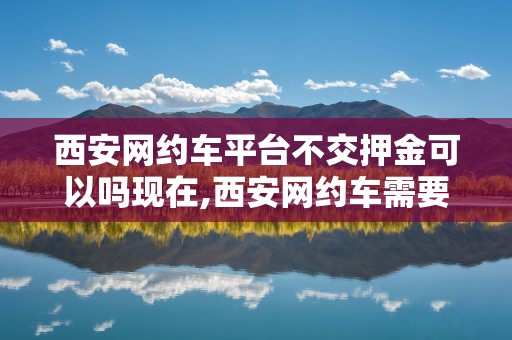 西安网约车平台不交押金可以吗现在,西安网约车需要资格证吗