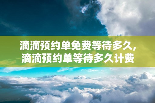 滴滴预约单免费等待多久,滴滴预约单等待多久计费