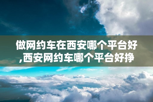 做网约车在西安哪个平台好,西安网约车哪个平台好挣钱