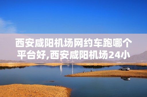 西安咸阳机场网约车跑哪个平台好,西安咸阳机场24小时热线电话