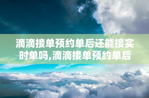 滴滴接单预约单后还能接实时单吗,滴滴接单预约单后还能接实时单吗
