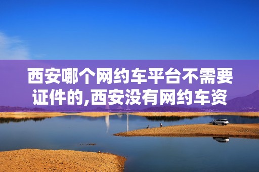西安哪个网约车平台不需要证件的,西安没有网约车资格证现在还能跑吗